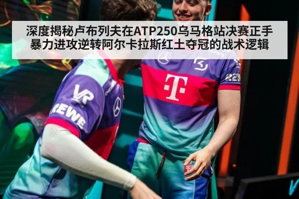 深度揭秘卢布列夫在ATP250乌马格站决赛正手暴力进攻逆转阿尔卡拉斯红土夺冠的战术逻辑