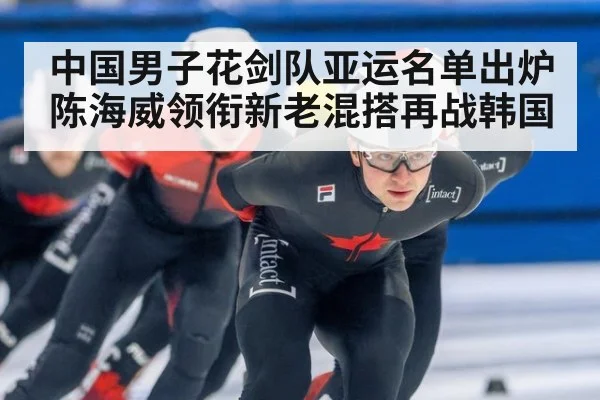 中国男子花剑队亚运名单出炉 陈海威领衔新老混搭再战韩国